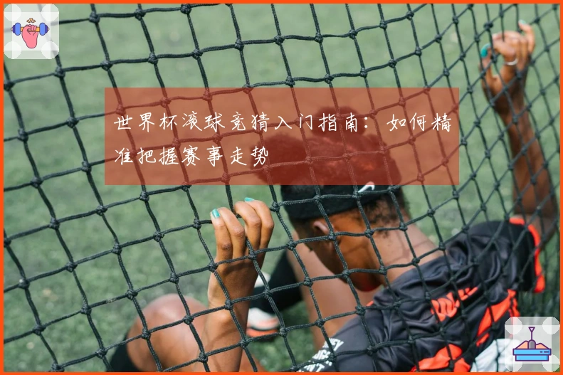 世界杯滚球竞猜入门指南：如何精准把握赛事走势
