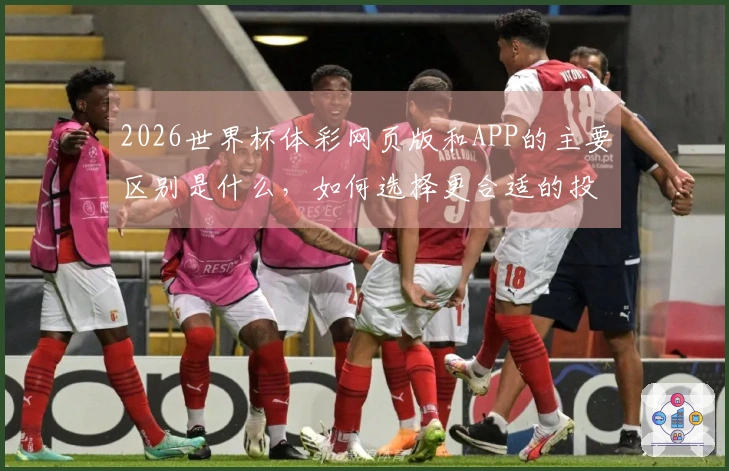 2026世界杯体彩网页版和APP的主要区别是什么，如何选择更合适的投注方式？